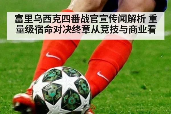 富里乌西克四番战官宣传闻解析 重量级宿命对决终章从竞技与商业看